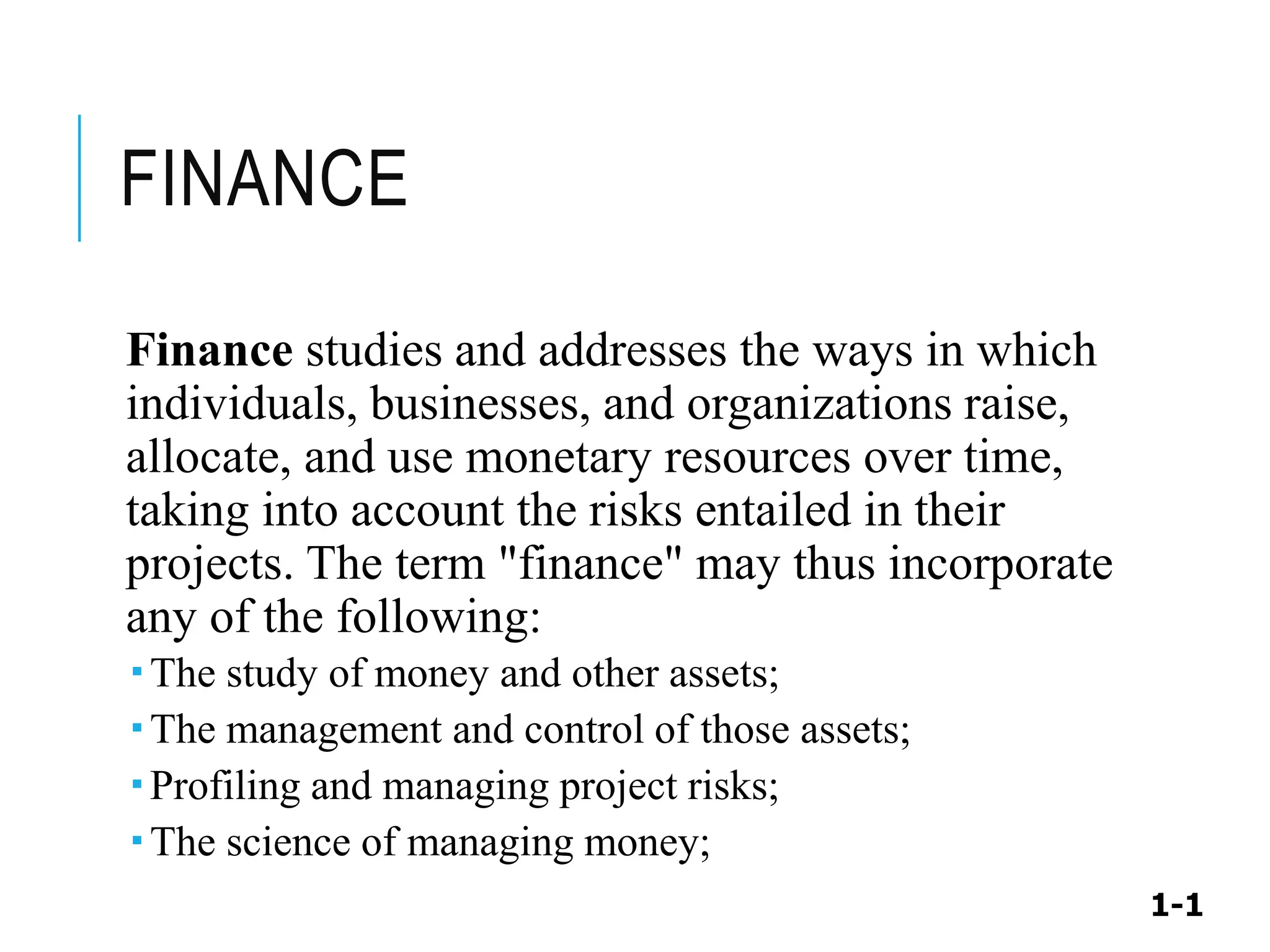1-1
FINANCE
Finance studies and addresses the ways in which
individuals, businesses, and organizations raise,
allocate, and use monetary resources over time,
taking into account the risks entailed in their
projects. The term "finance" may thus incorporate
any of the following:
 The study of money and other assets;
 The management and control of those assets;
 Profiling and managing project risks;
 The science of managing money;
 