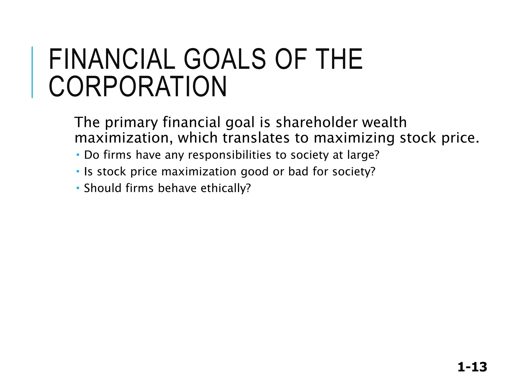 1-13
FINANCIAL GOALS OF THE
CORPORATION
The primary financial goal is shareholder wealth
maximization, which translates to maximizing stock price.
 Do firms have any responsibilities to society at large?
 Is stock price maximization good or bad for society?
 Should firms behave ethically?
 