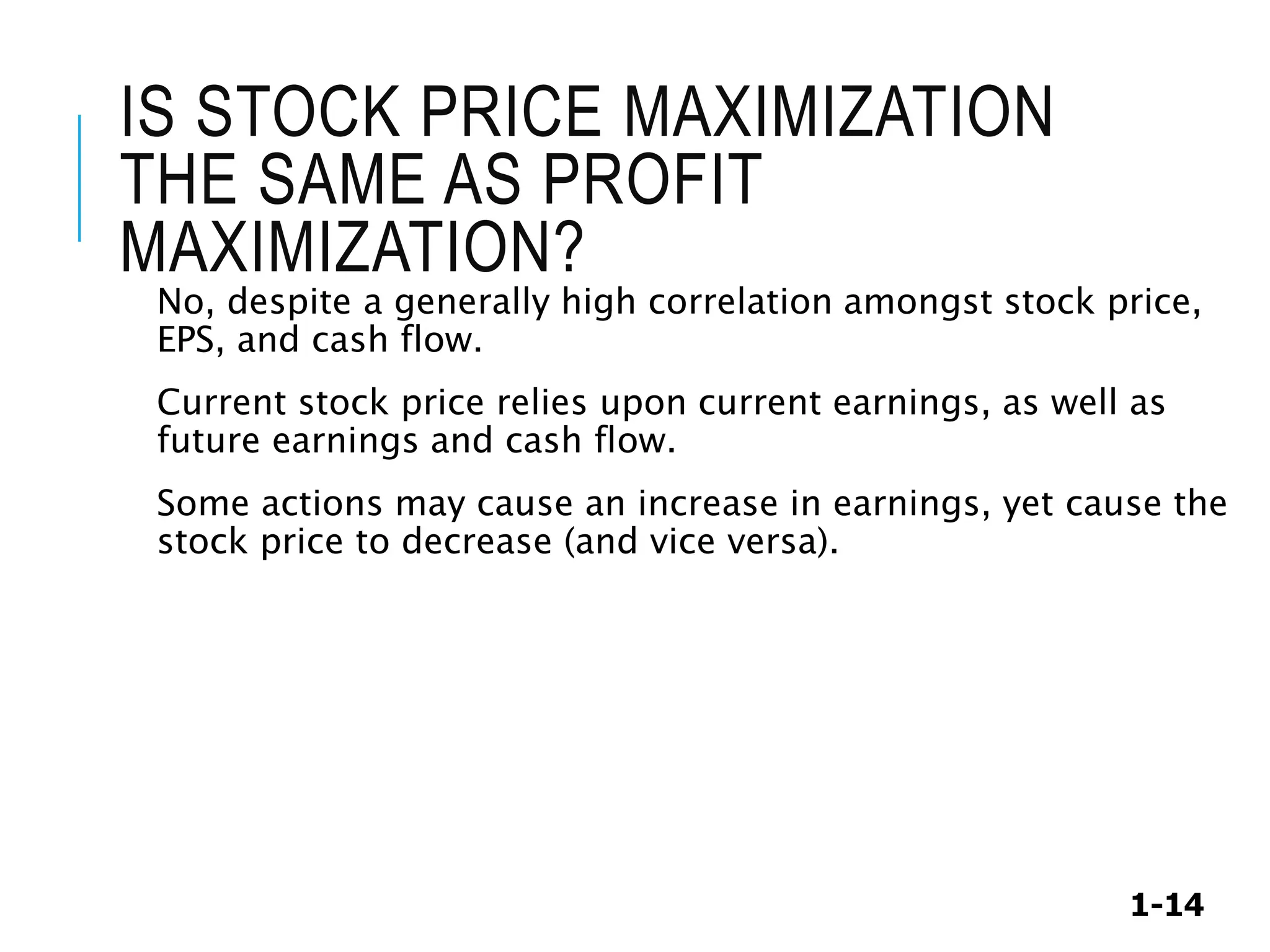 1-14
IS STOCK PRICE MAXIMIZATION
THE SAME AS PROFIT
MAXIMIZATION?
No, despite a generally high correlation amongst stock price,
EPS, and cash flow.
Current stock price relies upon current earnings, as well as
future earnings and cash flow.
Some actions may cause an increase in earnings, yet cause the
stock price to decrease (and vice versa).
 