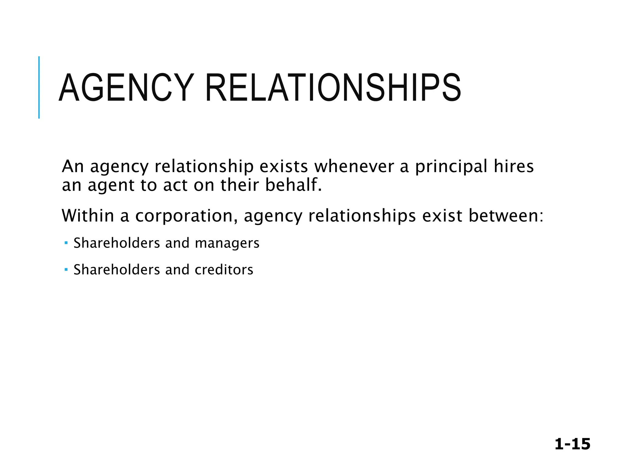 1-15
AGENCY RELATIONSHIPS
An agency relationship exists whenever a principal hires
an agent to act on their behalf.
Within a corporation, agency relationships exist between:
 Shareholders and managers
 Shareholders and creditors
 