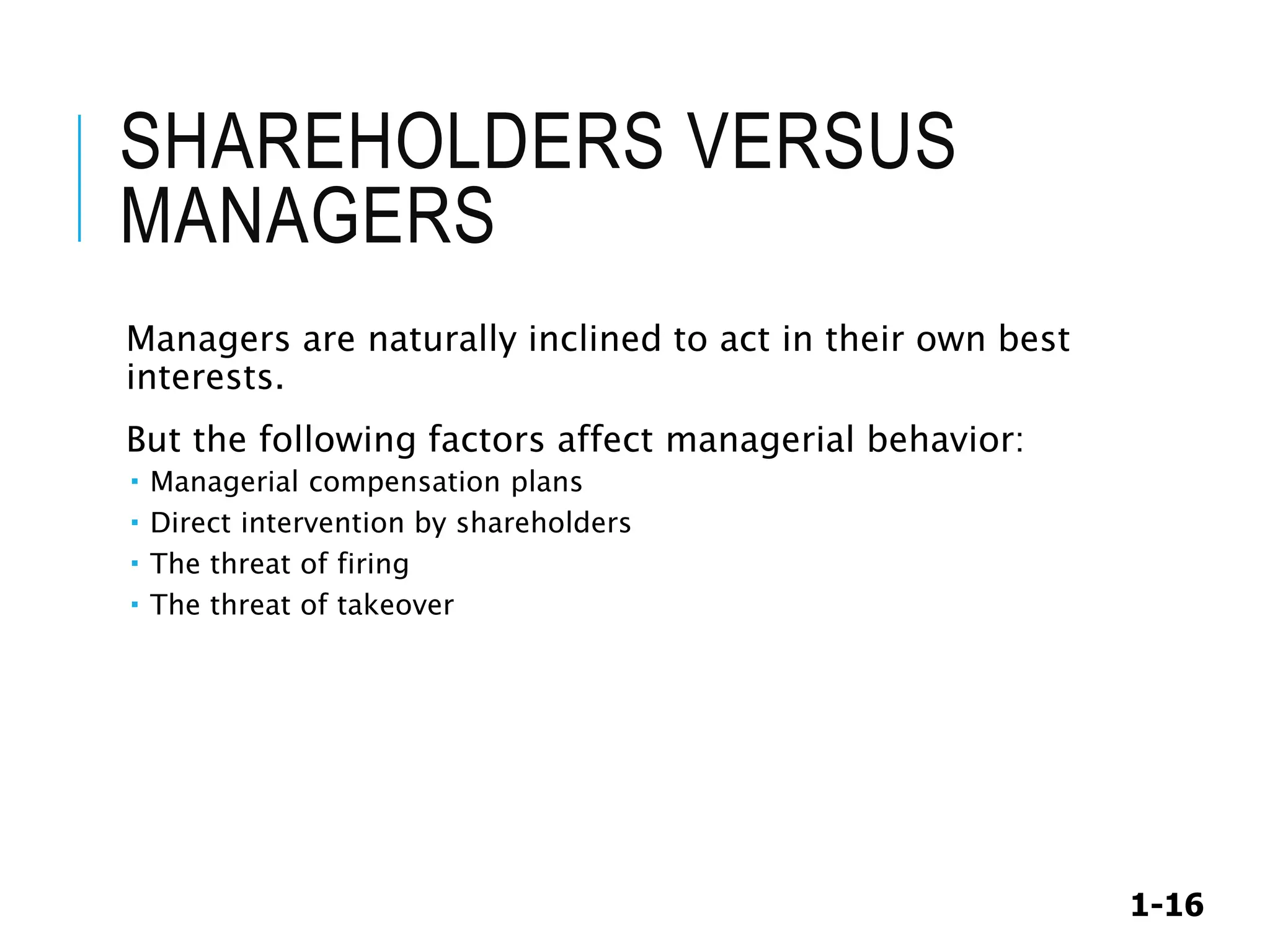 1-16
SHAREHOLDERS VERSUS
MANAGERS
Managers are naturally inclined to act in their own best
interests.
But the following factors affect managerial behavior:
 Managerial compensation plans
 Direct intervention by shareholders
 The threat of firing
 The threat of takeover
 