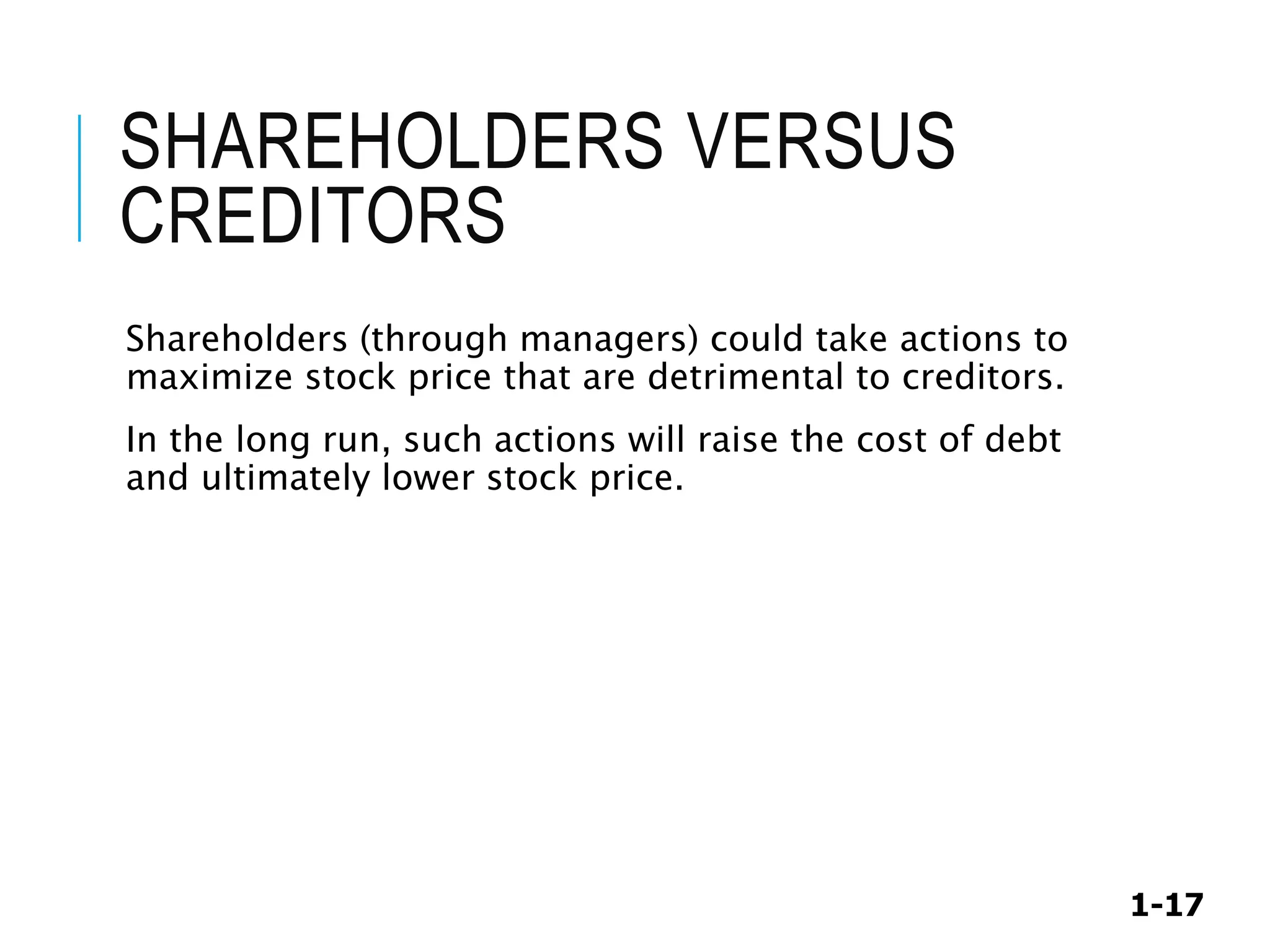 1-17
SHAREHOLDERS VERSUS
CREDITORS
Shareholders (through managers) could take actions to
maximize stock price that are detrimental to creditors.
In the long run, such actions will raise the cost of debt
and ultimately lower stock price.
 