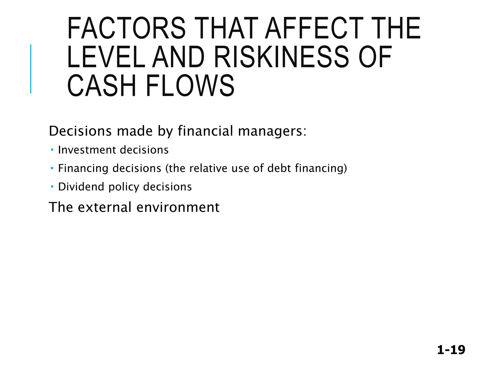 1-19
FACTORS THAT AFFECT THE
LEVEL AND RISKINESS OF
CASH FLOWS
Decisions made by financial managers:
 Investment decisions
 Financing decisions (the relative use of debt financing)
 Dividend policy decisions
The external environment
 