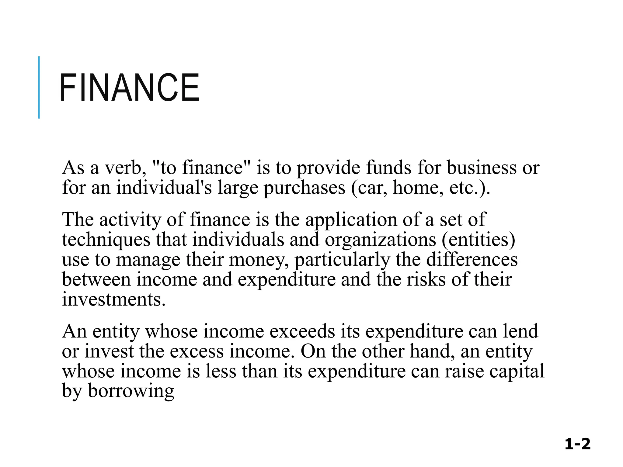 1-2
FINANCE
As a verb, "to finance" is to provide funds for business or
for an individual's large purchases (car, home, etc.).
The activity of finance is the application of a set of
techniques that individuals and organizations (entities)
use to manage their money, particularly the differences
between income and expenditure and the risks of their
investments.
An entity whose income exceeds its expenditure can lend
or invest the excess income. On the other hand, an entity
whose income is less than its expenditure can raise capital
by borrowing
 
