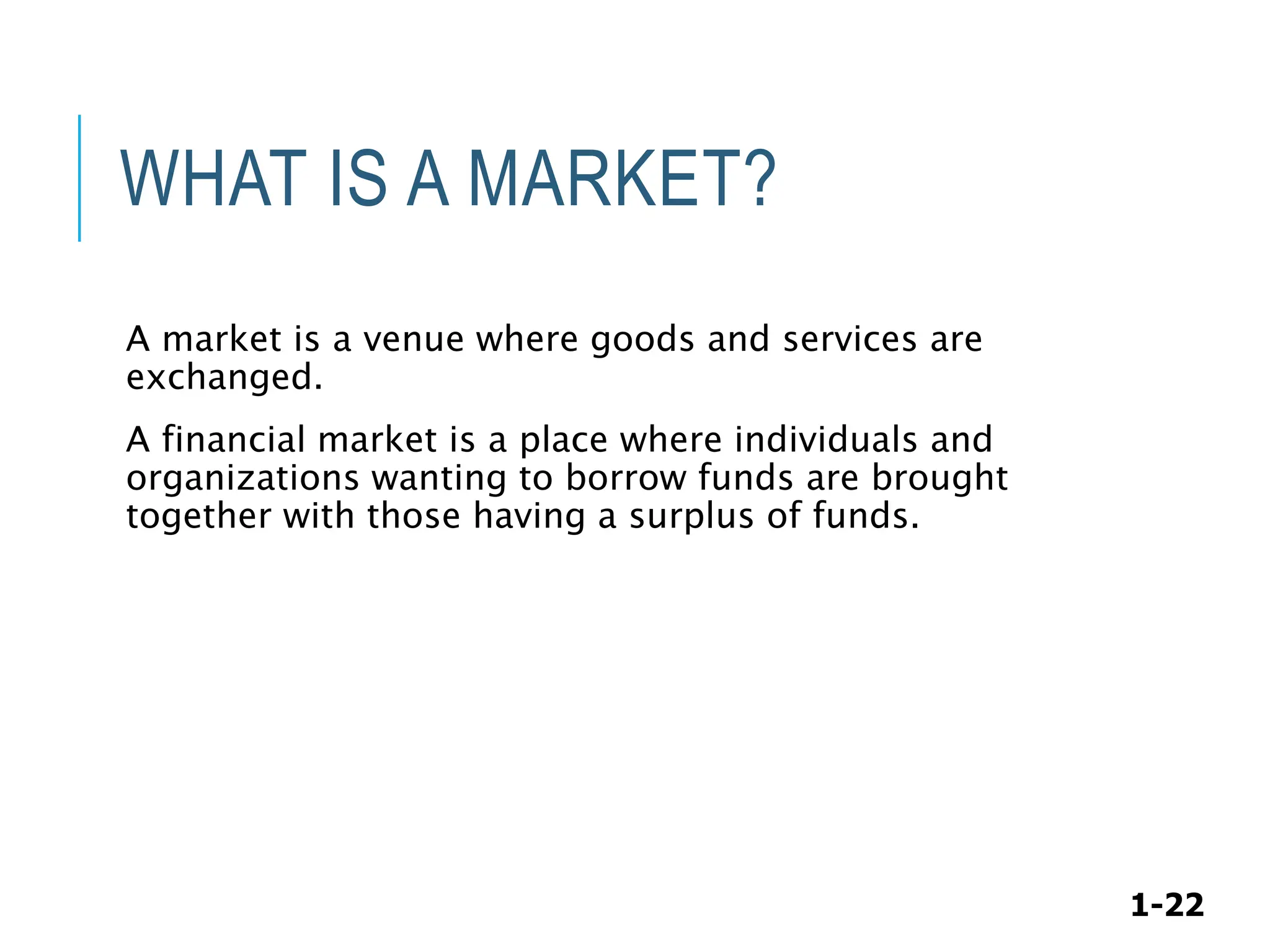 1-22
WHAT IS A MARKET?
A market is a venue where goods and services are
exchanged.
A financial market is a place where individuals and
organizations wanting to borrow funds are brought
together with those having a surplus of funds.
 