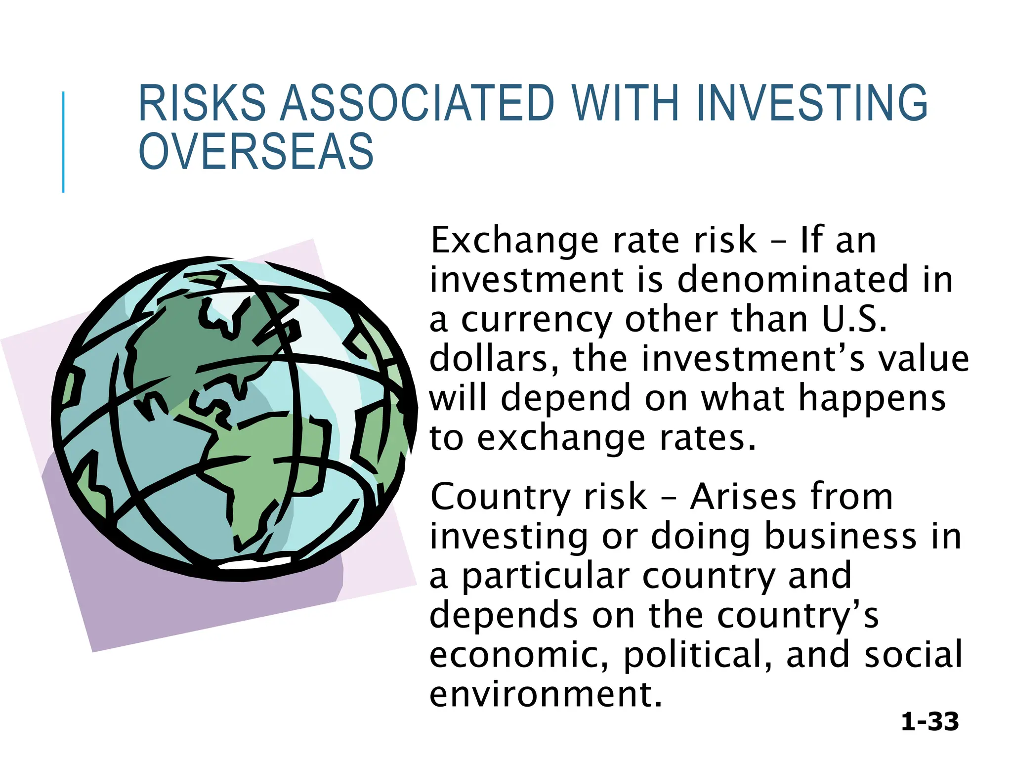 1-33
RISKS ASSOCIATED WITH INVESTING
OVERSEAS
Exchange rate risk – If an
investment is denominated in
a currency other than U.S.
dollars, the investment’s value
will depend on what happens
to exchange rates.
Country risk – Arises from
investing or doing business in
a particular country and
depends on the country’s
economic, political, and social
environment.
 