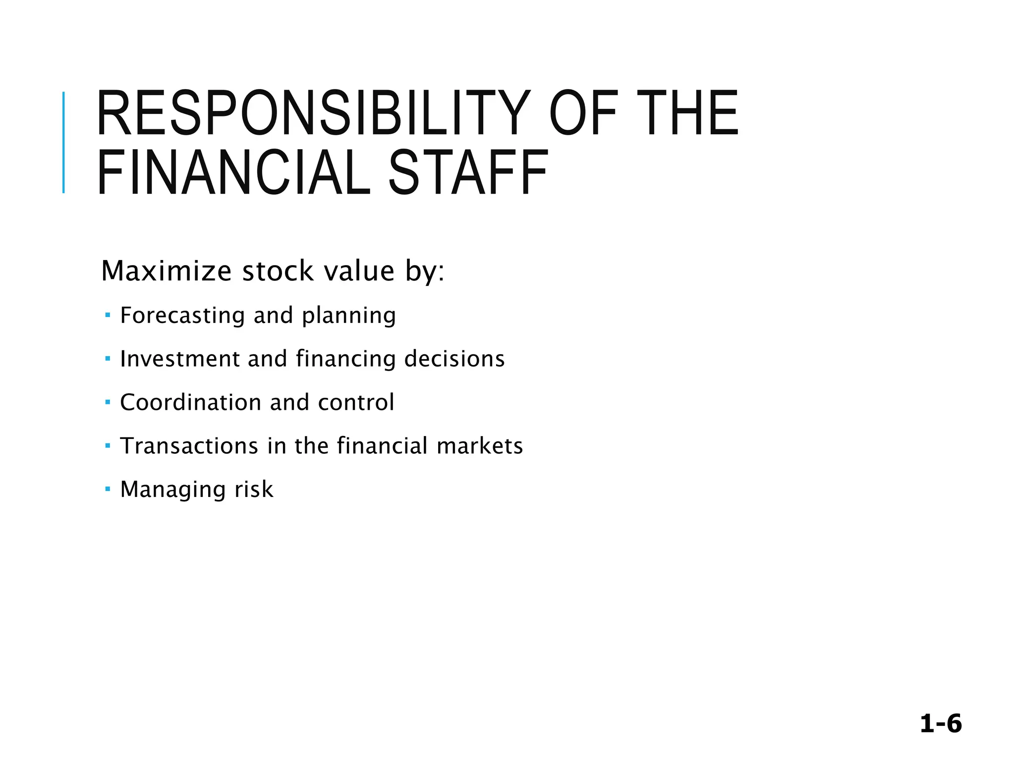 1-6
RESPONSIBILITY OF THE
FINANCIAL STAFF
Maximize stock value by:
 Forecasting and planning
 Investment and financing decisions
 Coordination and control
 Transactions in the financial markets
 Managing risk
 