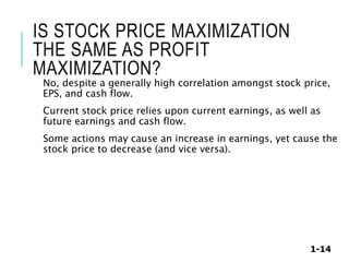 1-14
IS STOCK PRICE MAXIMIZATION
THE SAME AS PROFIT
MAXIMIZATION?
No, despite a generally high correlation amongst stock price,
EPS, and cash flow.
Current stock price relies upon current earnings, as well as
future earnings and cash flow.
Some actions may cause an increase in earnings, yet cause the
stock price to decrease (and vice versa).
 