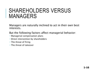 1-16
SHAREHOLDERS VERSUS
MANAGERS
Managers are naturally inclined to act in their own best
interests.
But the following factors affect managerial behavior:
 Managerial compensation plans
 Direct intervention by shareholders
 The threat of firing
 The threat of takeover
 