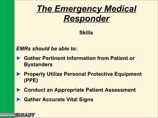 The Emergency Medical Responder Skills EMRs should be able to: ► Gather Pertinent Information from Patient or  Bystanders ► Properly Utilize Personal Protective Equipment  (PPE) ► Conduct an Appropriate Patient Assessment ► Gather Accurate Vital Signs 