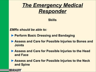 The Emergency Medical Responder Skills EMRs should be able to: ► Perform Basic Dressing and Bandaging ► Assess and Care for Possible Injuries to Bones and Joints ► Assess and Care for Possible Injuries to the Head and Face ► Assess and Care for Possible Injuries to the Neck and Spine 