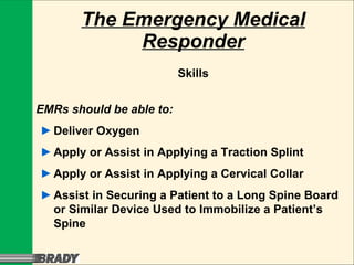 The Emergency Medical Responder Skills EMRs should be able to: ► Deliver Oxygen ► Apply or Assist in Applying a Traction Splint ► Apply or Assist in Applying a Cervical Collar ► Assist in Securing a Patient to a Long Spine Board or Similar Device Used to Immobilize a Patient’s Spine 