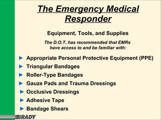 The Emergency Medical Responder Equipment, Tools, and Supplies The D.O.T. has recommended that EMRs  have access to and be familiar with: ► Appropriate Personal Protective Equipment (PPE) ► Triangular Bandages ► Roller-Type Bandages ► Gauze Pads and Trauma Dressings ► Occlusive Dressings ► Adhesive Tape ► Bandage Shears 