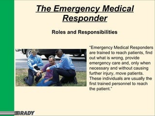 The Emergency Medical Responder Roles and Responsibilities “ Emergency Medical Responders are trained to reach patients, find out what is wrong, provide emergency care and, only when necessary and without causing further injury, move patients. These individuals are usually the first trained personnel to reach the patient.” 