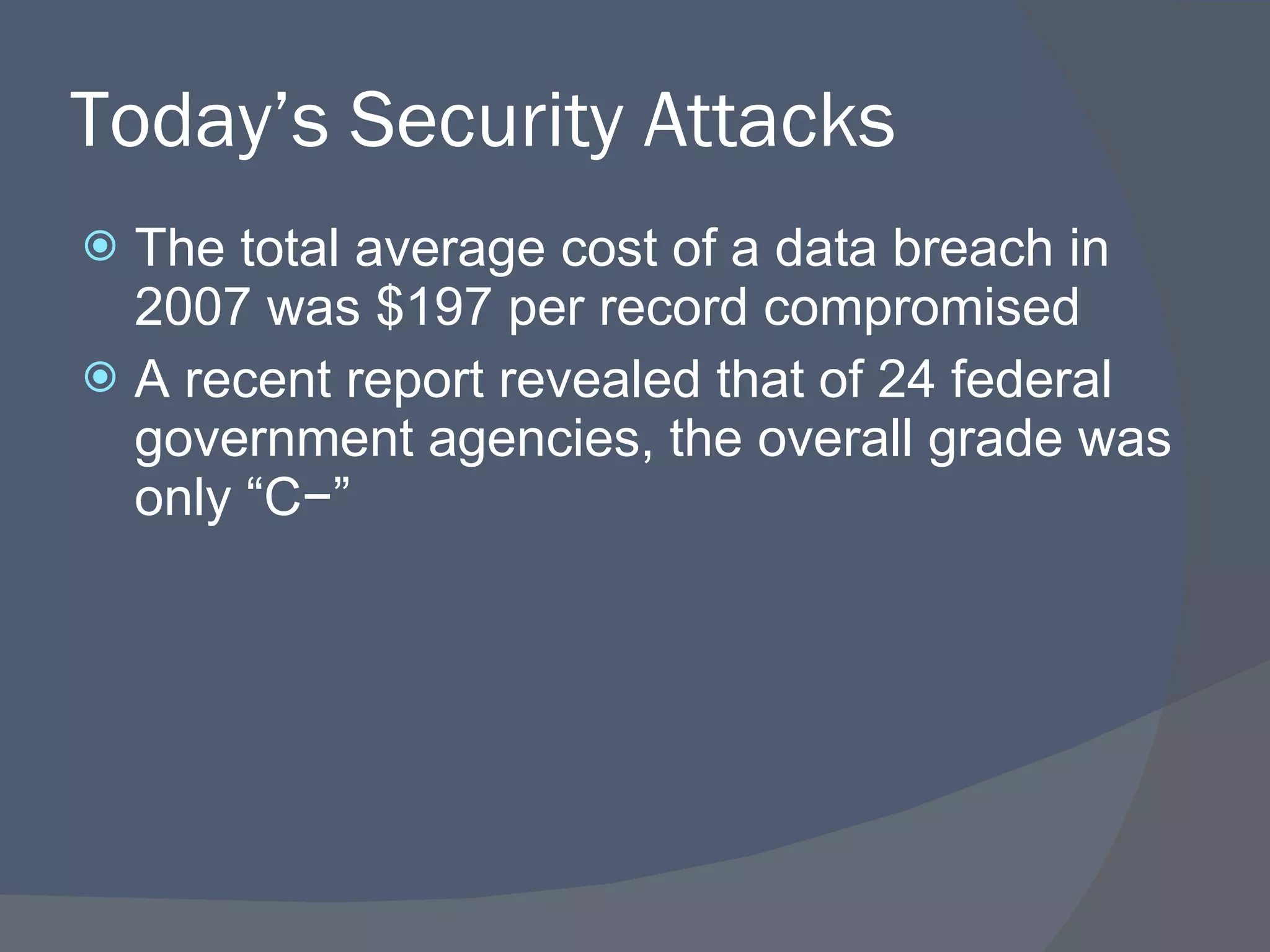 Today’s Security Attacks The total average cost of a data breach in 2007 was $197 per record compromised A recent report revealed that of 24 federal government agencies, the overall grade was only “C−” 