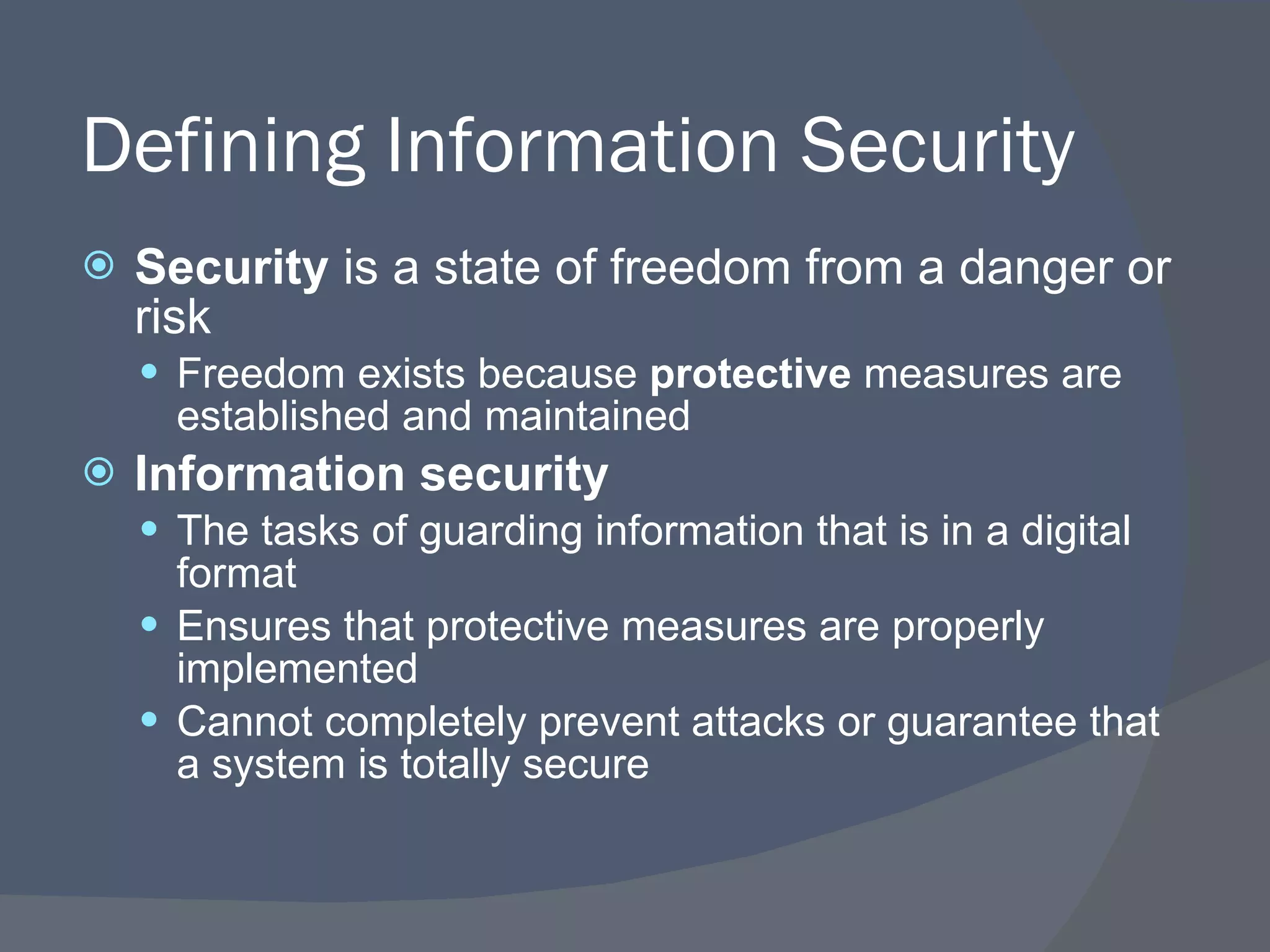 Defining Information Security Security  is a state of freedom from a danger or risk Freedom exists because  protective  measures are established and maintained Information security The tasks of guarding information that is in a digital format Ensures that protective measures are properly implemented Cannot completely prevent attacks or guarantee that a system is totally secure 