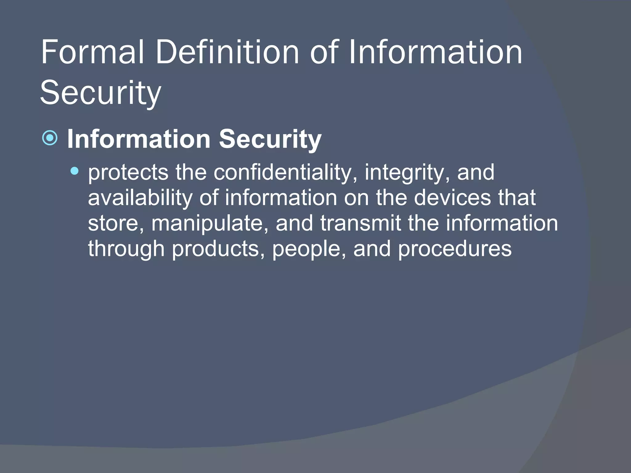 Formal Definition of Information Security Information Security protects the confidentiality, integrity, and availability of information on the devices that store, manipulate, and transmit the information through products, people, and procedures 