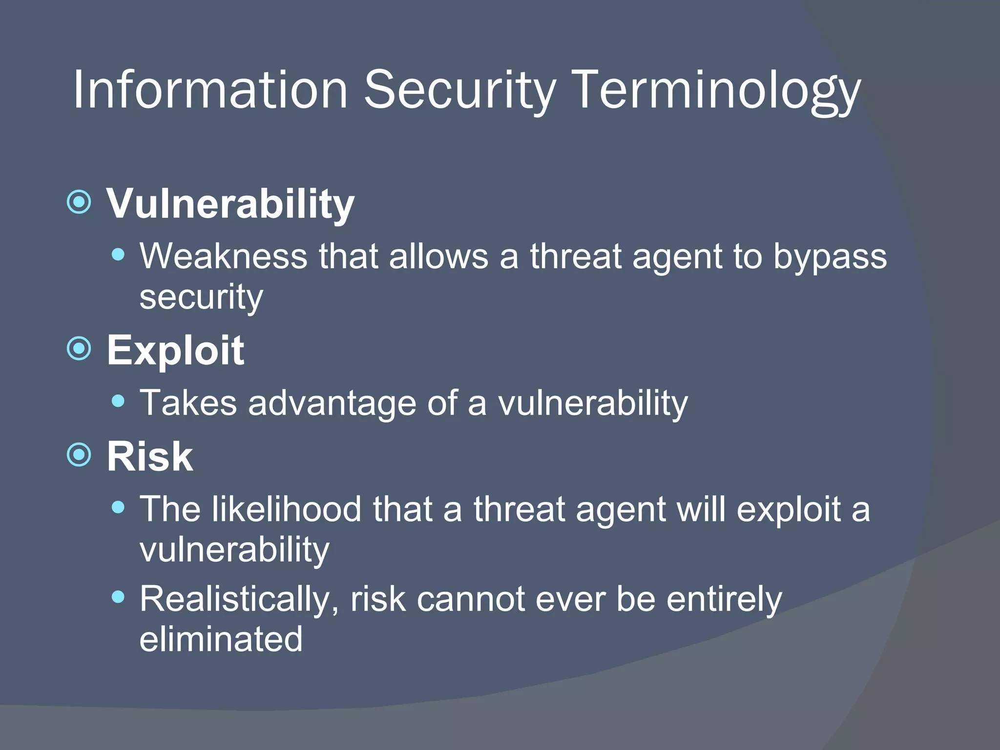 Information Security Terminology Vulnerability Weakness that allows a threat agent to bypass security Exploit Takes advantage of a vulnerability Risk The likelihood that a threat agent will exploit a vulnerability Realistically, risk cannot ever be entirely eliminated 
