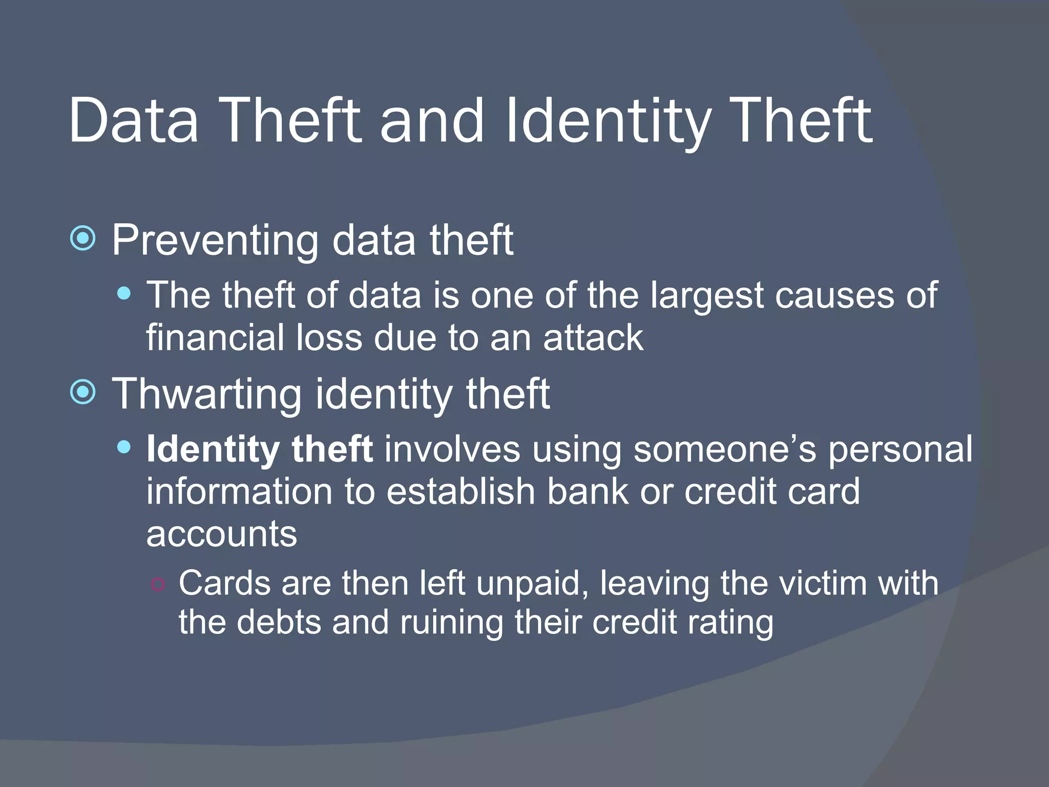Data Theft and Identity Theft Preventing data theft The theft of data is one of the largest causes of financial loss due to an attack Thwarting identity theft Identity theft  involves using someone’s personal information to establish bank or credit card accounts  Cards are then left unpaid, leaving the victim with the debts and ruining their credit rating 