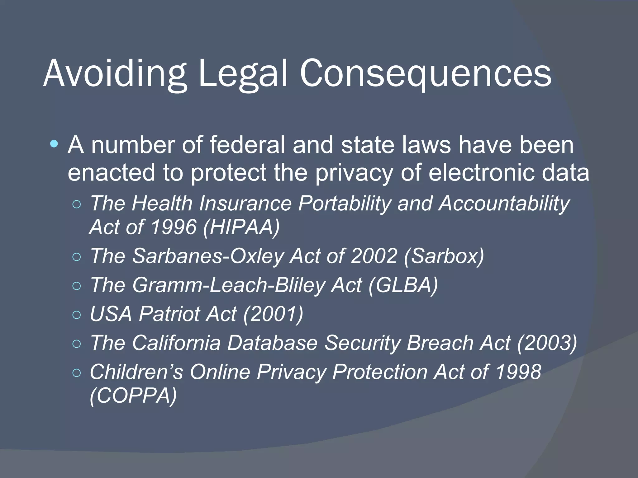 Avoiding Legal Consequences A number of federal and state laws have been enacted to protect the privacy of electronic data The Health Insurance Portability and Accountability Act of 1996 (HIPAA) The Sarbanes-Oxley Act of 2002 (Sarbox) The Gramm-Leach-Bliley Act (GLBA) USA Patriot Act (2001) The California Database Security Breach Act (2003) Children’s Online Privacy Protection Act of 1998 (COPPA) 