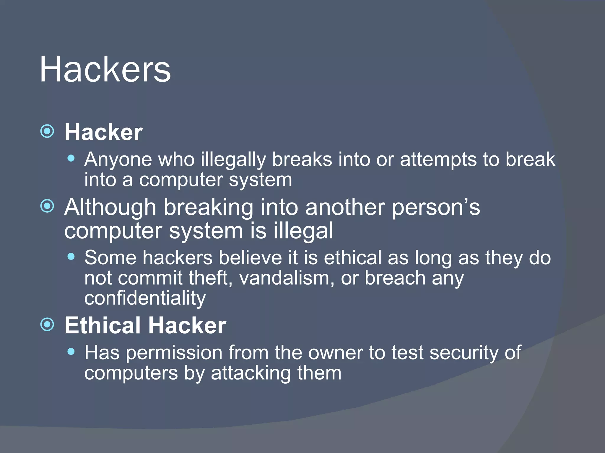 Hackers Hacker Anyone who illegally breaks into or attempts to break into a computer system Although breaking into another person’s computer system is illegal Some hackers believe it is ethical as long as they do not commit theft, vandalism, or breach any confidentiality Ethical Hacker Has permission from the owner to test security of computers by attacking them 