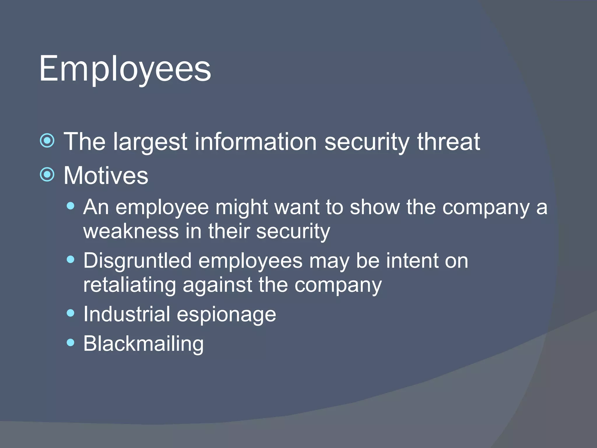 Employees The largest information security threat Motives An employee might want to show the company a weakness in their security Disgruntled employees may be intent on retaliating against the company Industrial espionage Blackmailing 