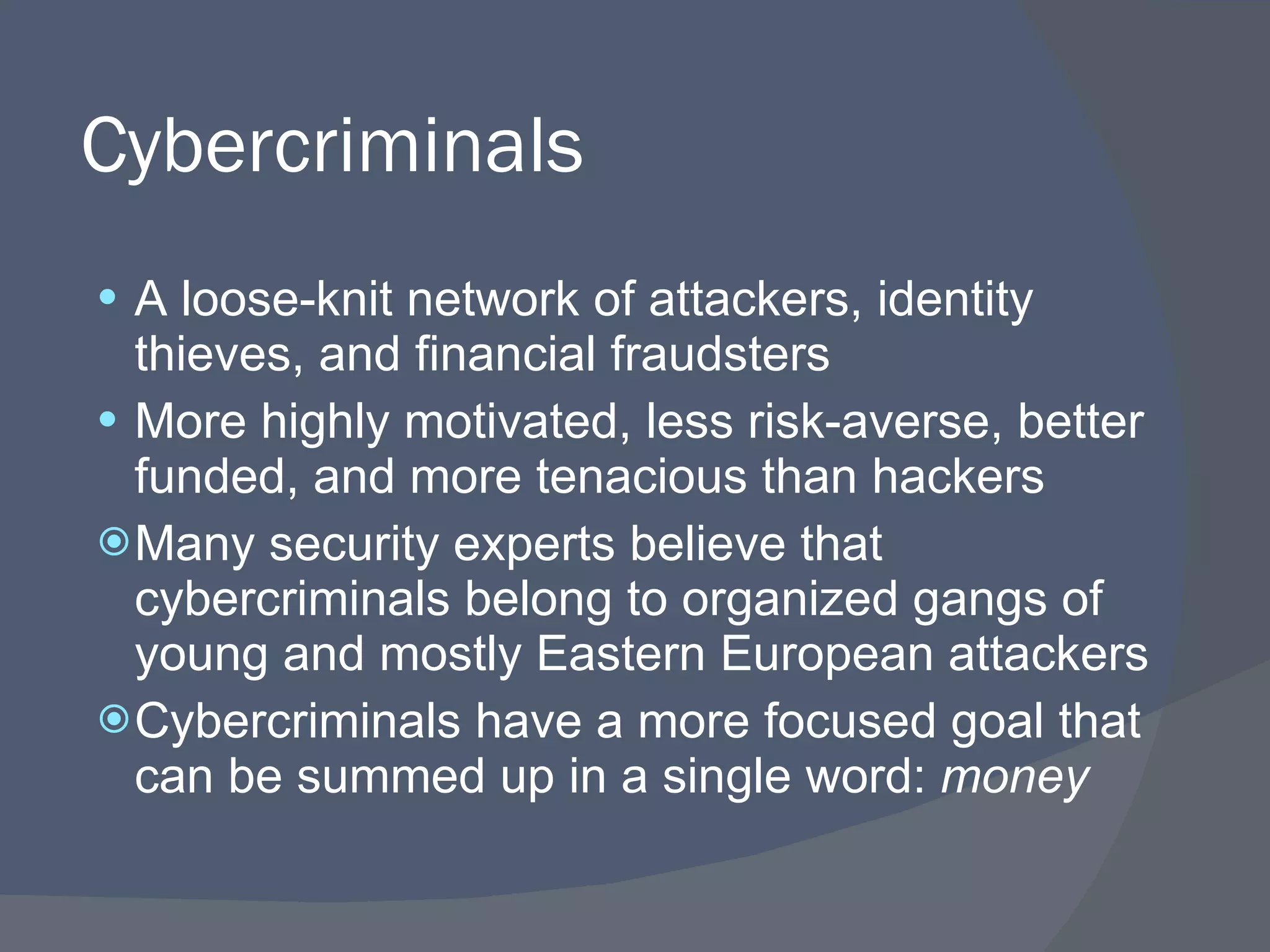 Cybercriminals A loose-knit network of attackers, identity thieves, and financial fraudsters More highly motivated, less risk-averse, better funded, and more tenacious than hackers Many security experts believe that cybercriminals belong to organized gangs of young and mostly Eastern European attackers Cybercriminals have a more focused goal that can be summed up in a single word:  money 