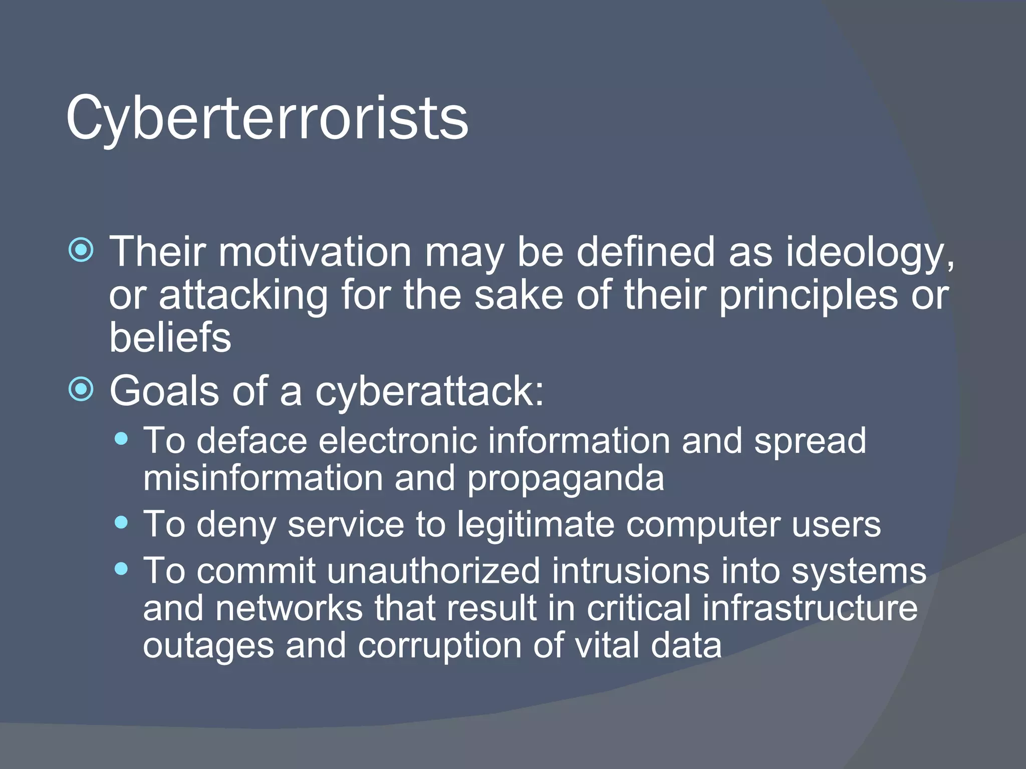Cyberterrorists Their motivation may be defined as ideology, or attacking for the sake of their principles or beliefs Goals of a cyberattack: To deface electronic information and spread misinformation and propaganda To deny service to legitimate computer users To commit unauthorized intrusions into systems and networks that result in critical infrastructure outages and corruption of vital data 