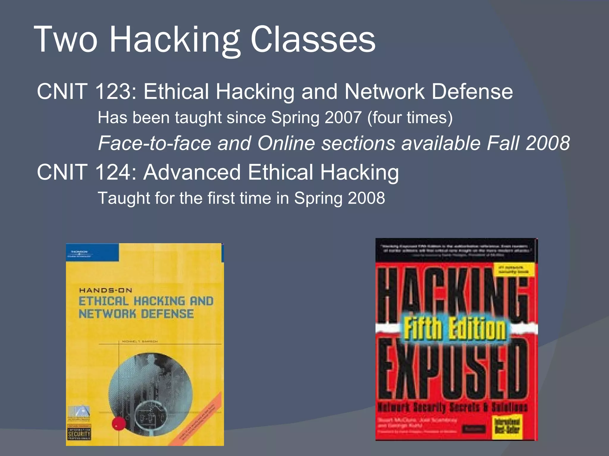 Two Hacking Classes CNIT 123: Ethical Hacking and Network Defense Has been taught since Spring 2007 (four times) Face-to-face and Online sections available Fall 2008 CNIT 124: Advanced Ethical Hacking Taught for the first time in Spring 2008 
