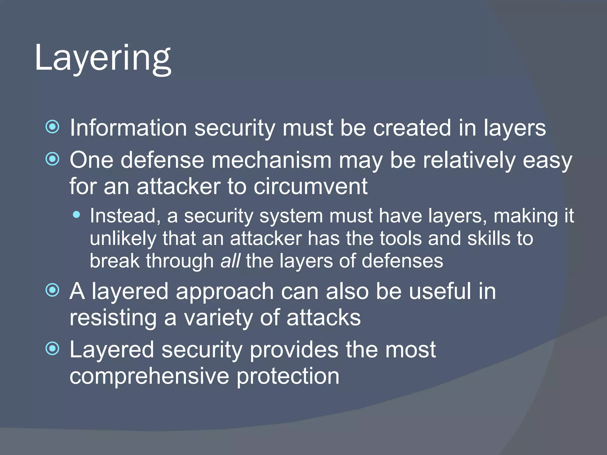 Layering Information security must be created in layers One defense mechanism may be relatively easy for an attacker to circumvent Instead, a security system must have layers, making it unlikely that an attacker has the tools and skills to break through  all  the layers of defenses A layered approach can also be useful in resisting a variety of attacks Layered security provides the most comprehensive protection 