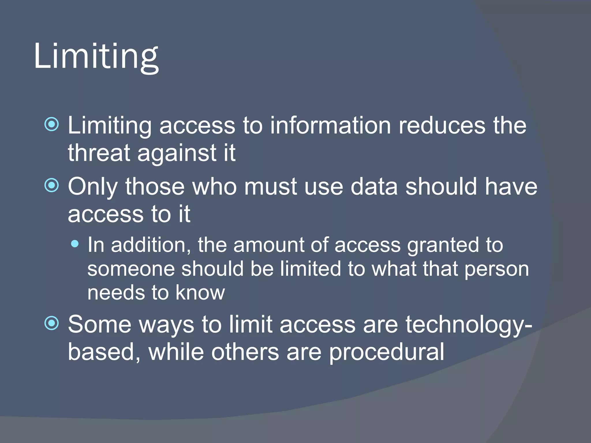 Limiting Limiting access to information reduces the threat against it Only those who must use data should have access to it In addition, the amount of access granted to someone should be limited to what that person needs to know Some ways to limit access are technology-based, while others are procedural 