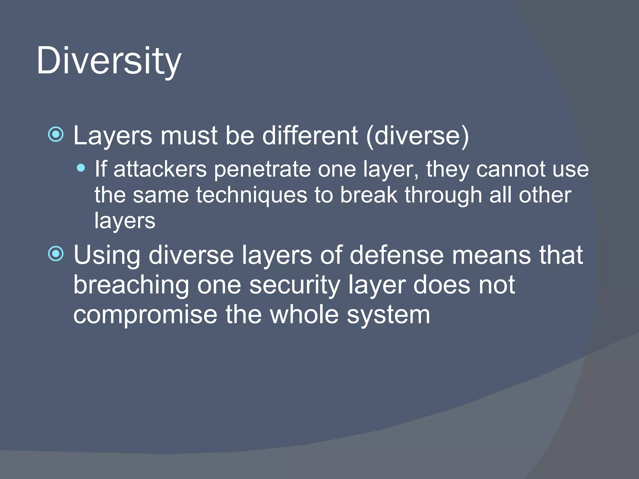 Diversity Layers must be different (diverse) If attackers penetrate one layer, they cannot use the same techniques to break through all other layers Using diverse layers of defense means that breaching one security layer does not compromise the whole system 