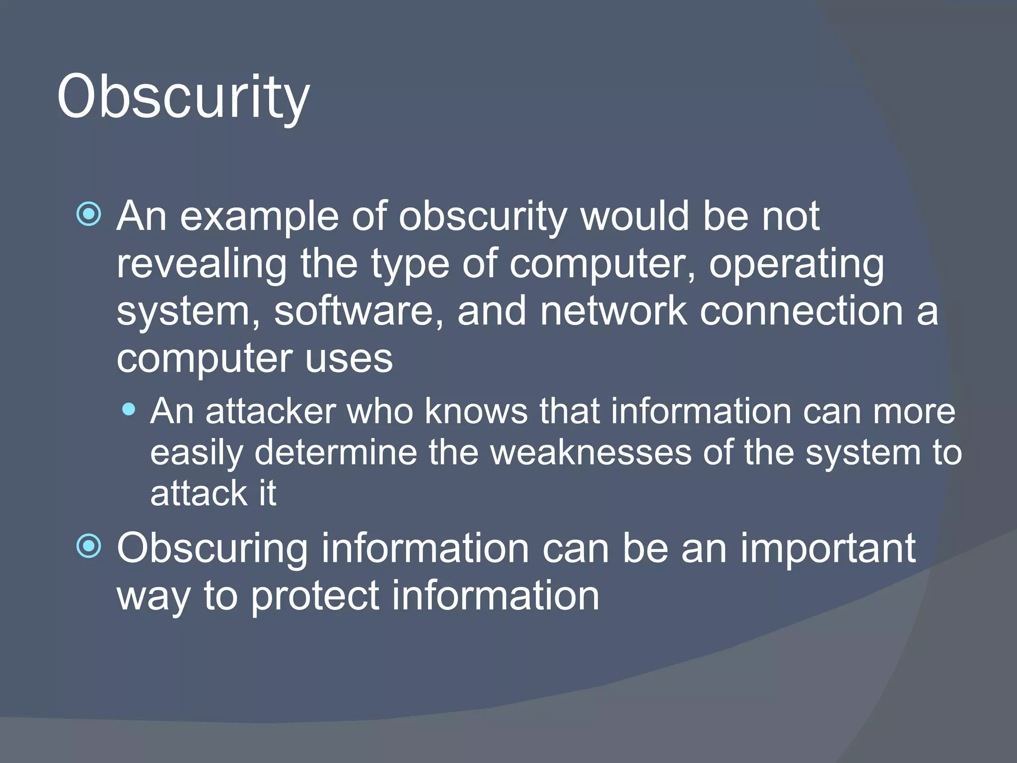 Obscurity An example of obscurity would be not revealing the type of computer, operating system, software, and network connection a computer uses An attacker who knows that information can more easily determine the weaknesses of the system to attack it Obscuring information can be an important way to protect information 