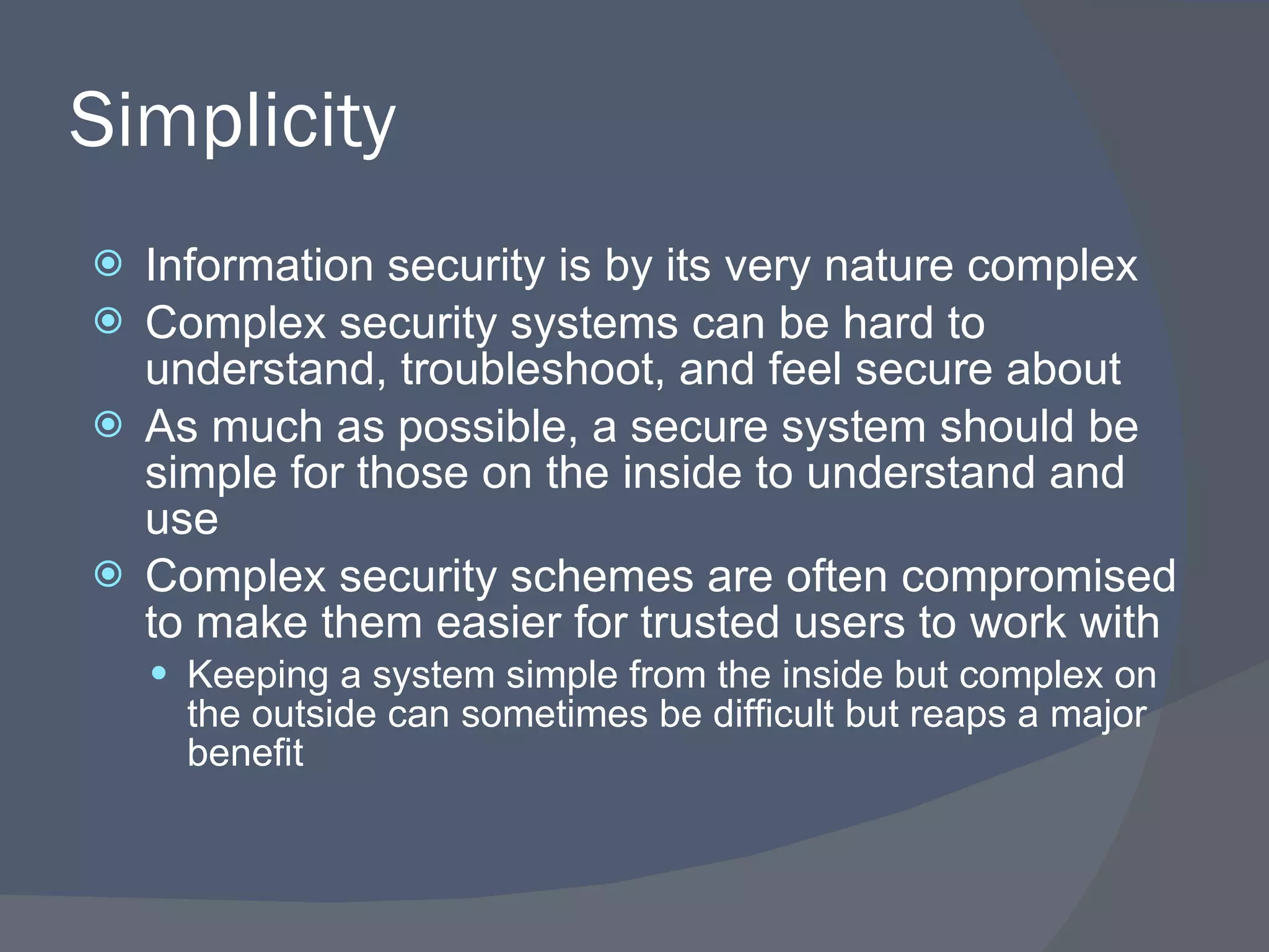 Simplicity Information security is by its very nature complex Complex security systems can be hard to understand, troubleshoot, and feel secure about As much as possible, a secure system should be simple for those on the inside to understand and use Complex security schemes are often compromised to make them easier for trusted users to work with Keeping a system simple from the inside but complex on the outside can sometimes be difficult but reaps a major benefit 