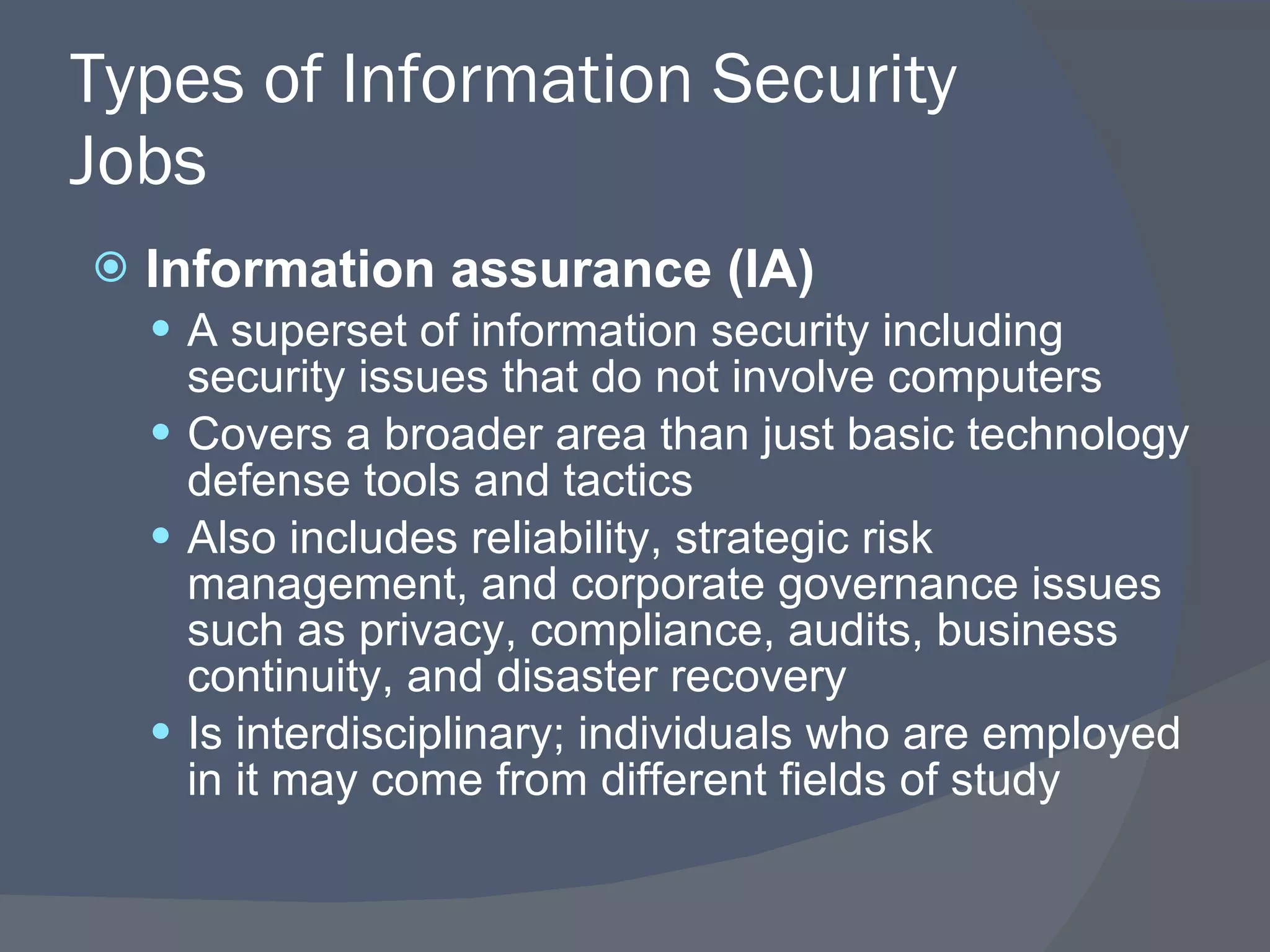 Types of Information Security Jobs Information assurance (IA) A superset of information security including security issues that do not involve computers Covers a broader area than just basic technology defense tools and tactics Also includes reliability, strategic risk management, and corporate governance issues such as privacy, compliance, audits, business continuity, and disaster recovery Is interdisciplinary; individuals who are employed in it may come from different fields of study 