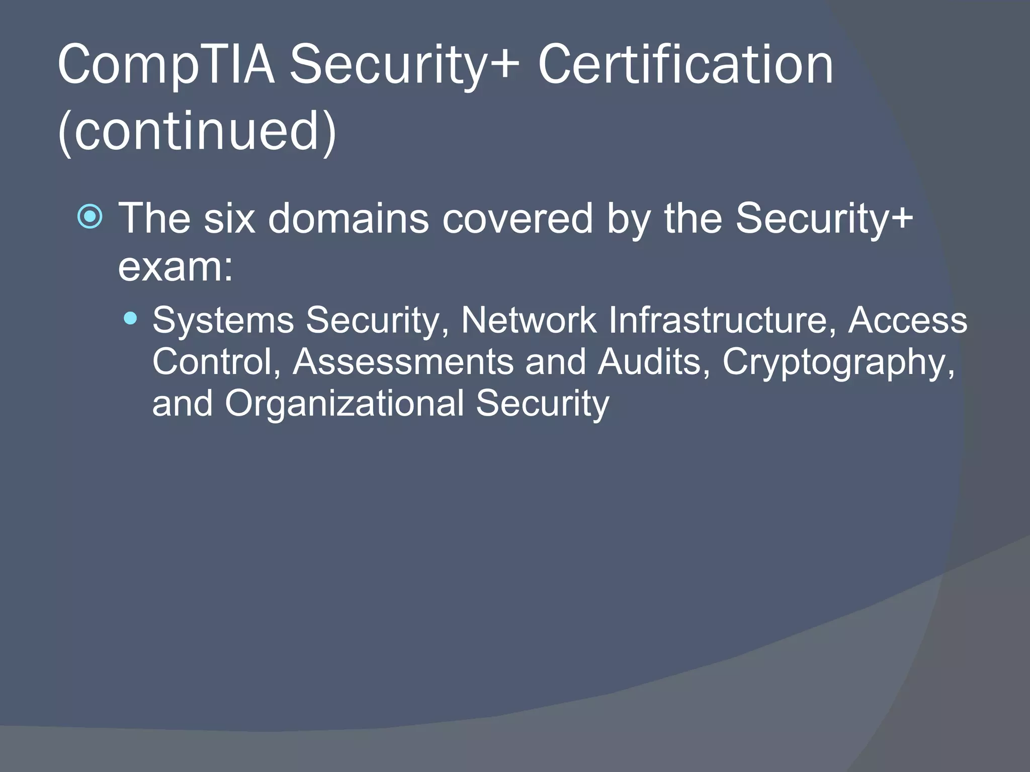 CompTIA Security+ Certification (continued) The six domains covered by the Security+ exam: Systems Security, Network Infrastructure, Access Control, Assessments and Audits, Cryptography, and Organizational Security 