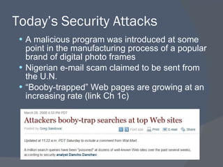 Today’s Security Attacks A malicious program was introduced at some point in the manufacturing process of a popular brand of digital photo frames Nigerian e-mail scam claimed to be sent from the U.N. “ Booby-trapped” Web pages are growing at an increasing rate (link Ch 1c) 