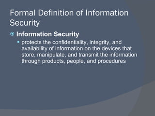 Formal Definition of Information Security Information Security protects the confidentiality, integrity, and availability of information on the devices that store, manipulate, and transmit the information through products, people, and procedures 