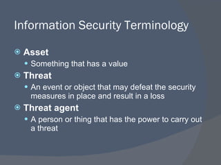 Information Security Terminology Asset Something that has a value Threat An event or object that may defeat the security measures in place and result in a loss Threat agent A person or thing that has the power to carry out a threat 