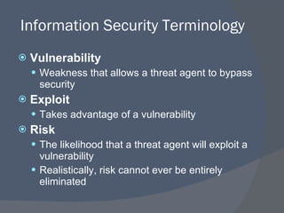 Information Security Terminology Vulnerability Weakness that allows a threat agent to bypass security Exploit Takes advantage of a vulnerability Risk The likelihood that a threat agent will exploit a vulnerability Realistically, risk cannot ever be entirely eliminated 