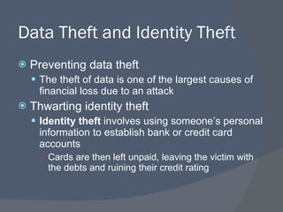 Data Theft and Identity Theft Preventing data theft The theft of data is one of the largest causes of financial loss due to an attack Thwarting identity theft Identity theft  involves using someone’s personal information to establish bank or credit card accounts  Cards are then left unpaid, leaving the victim with the debts and ruining their credit rating 