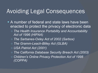 Avoiding Legal Consequences A number of federal and state laws have been enacted to protect the privacy of electronic data The Health Insurance Portability and Accountability Act of 1996 (HIPAA) The Sarbanes-Oxley Act of 2002 (Sarbox) The Gramm-Leach-Bliley Act (GLBA) USA Patriot Act (2001) The California Database Security Breach Act (2003) Children’s Online Privacy Protection Act of 1998 (COPPA) 