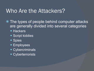 Who Are the Attackers? The types of people behind computer attacks are generally divided into several categories Hackers Script kiddies Spies Employees Cybercriminals Cyberterrorists 