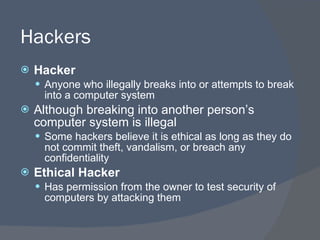 Hackers Hacker Anyone who illegally breaks into or attempts to break into a computer system Although breaking into another person’s computer system is illegal Some hackers believe it is ethical as long as they do not commit theft, vandalism, or breach any confidentiality Ethical Hacker Has permission from the owner to test security of computers by attacking them 