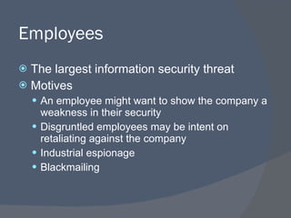 Employees The largest information security threat Motives An employee might want to show the company a weakness in their security Disgruntled employees may be intent on retaliating against the company Industrial espionage Blackmailing 