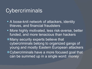 Cybercriminals A loose-knit network of attackers, identity thieves, and financial fraudsters More highly motivated, less risk-averse, better funded, and more tenacious than hackers Many security experts believe that cybercriminals belong to organized gangs of young and mostly Eastern European attackers Cybercriminals have a more focused goal that can be summed up in a single word:  money 