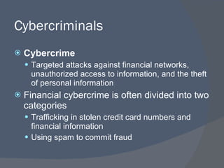 Cybercriminals Cybercrime Targeted attacks against financial networks, unauthorized access to information, and the theft of personal information Financial cybercrime is often divided into two categories Trafficking in stolen credit card numbers and financial information Using spam to commit fraud 