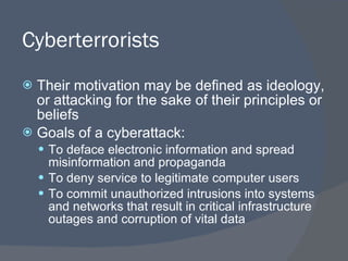 Cyberterrorists Their motivation may be defined as ideology, or attacking for the sake of their principles or beliefs Goals of a cyberattack: To deface electronic information and spread misinformation and propaganda To deny service to legitimate computer users To commit unauthorized intrusions into systems and networks that result in critical infrastructure outages and corruption of vital data 