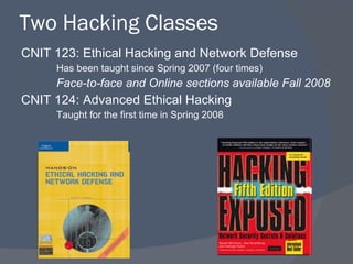 Two Hacking Classes CNIT 123: Ethical Hacking and Network Defense Has been taught since Spring 2007 (four times) Face-to-face and Online sections available Fall 2008 CNIT 124: Advanced Ethical Hacking Taught for the first time in Spring 2008 