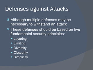 Defenses against Attacks Although multiple defenses may be necessary to withstand an attack These defenses should be based on five fundamental security principles: Layering Limiting Diversity Obscurity Simplicity 